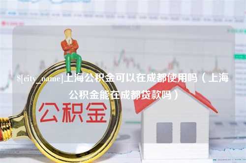 宝应县上海公积金可以在成都使用吗（上海公积金能在成都贷款吗）